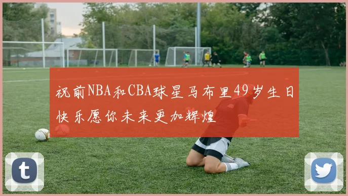 祝前NBA和CBA球星马布里49岁生日快乐愿你未来更加辉煌