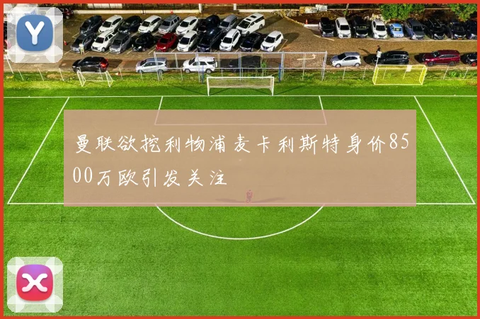 曼联欲挖利物浦麦卡利斯特身价8500万欧引发关注