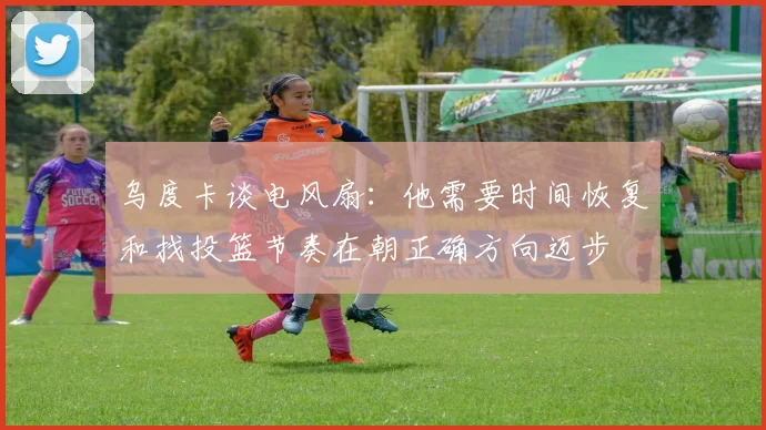乌度卡谈电风扇：他需要时间恢复和找投篮节奏在朝正确方向迈步