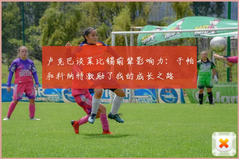 卢克巴谈莱比锡前辈影响力：于帕和科纳特激励了我的成长之路