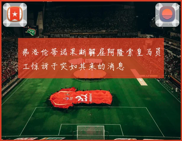 弗洛伦蒂诺果断解雇阿隆索皇马员工惊讶于突如其来的消息