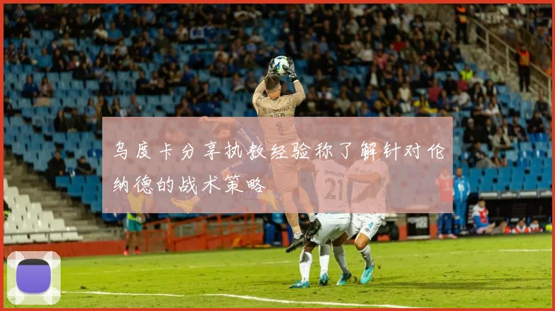 乌度卡分享执教经验称了解针对伦纳德的战术策略