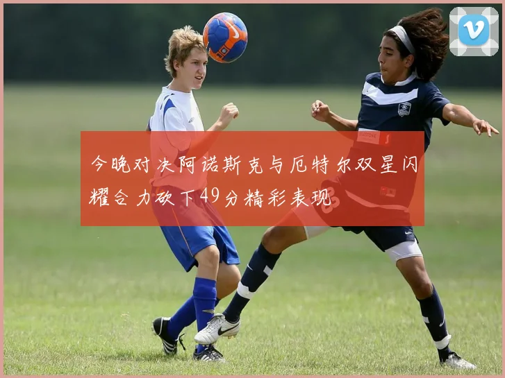 今晚对决阿诺斯克与厄特尔双星闪耀合力砍下49分精彩表现