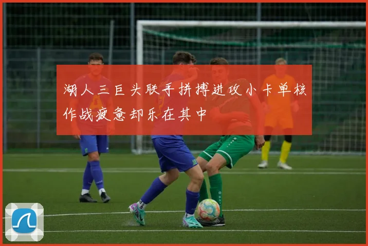 湖人三巨头联手拼搏进攻小卡单核作战疲惫却乐在其中