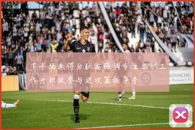 下半场未得分狄龙强调专注本职工作并积极参与进攻篮板争夺