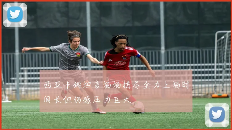 西亚卡姆坦言场场拼尽全力上场时间长但仍感压力巨大