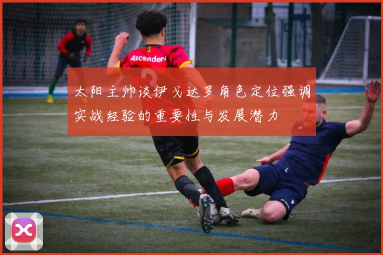 太阳主帅谈伊戈达罗角色定位强调实战经验的重要性与发展潜力