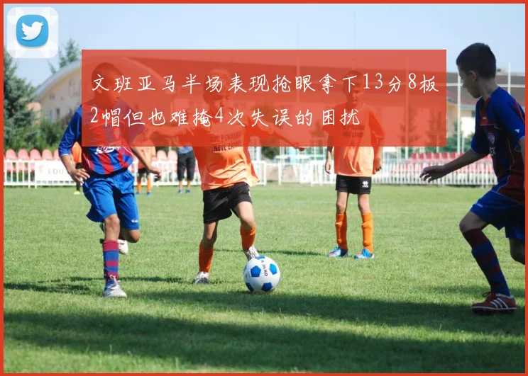 文班亚马半场表现抢眼拿下13分8板2帽但也难掩4次失误的困扰