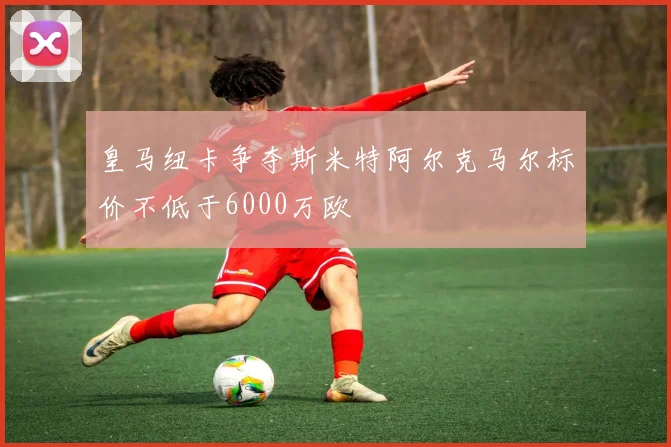 皇马纽卡争夺斯米特阿尔克马尔标价不低于6000万欧
