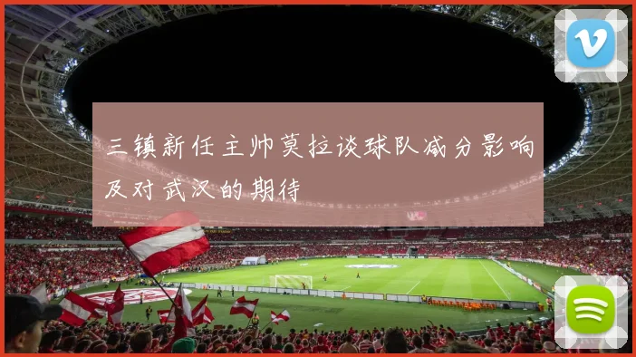 三镇新任主帅莫拉谈球队减分影响及对武汉的期待