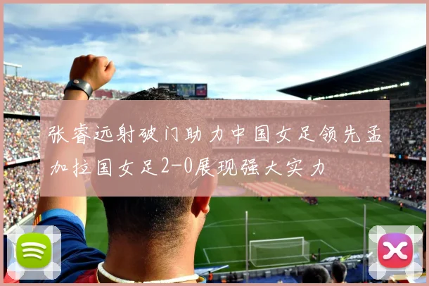 张睿远射破门助力中国女足领先孟加拉国女足2-0展现强大实力