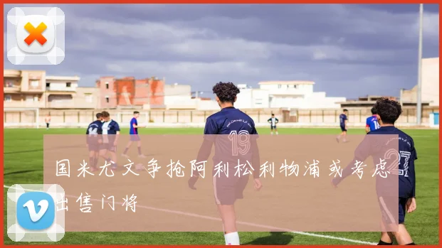 国米尤文争抢阿利松利物浦或考虑出售门将