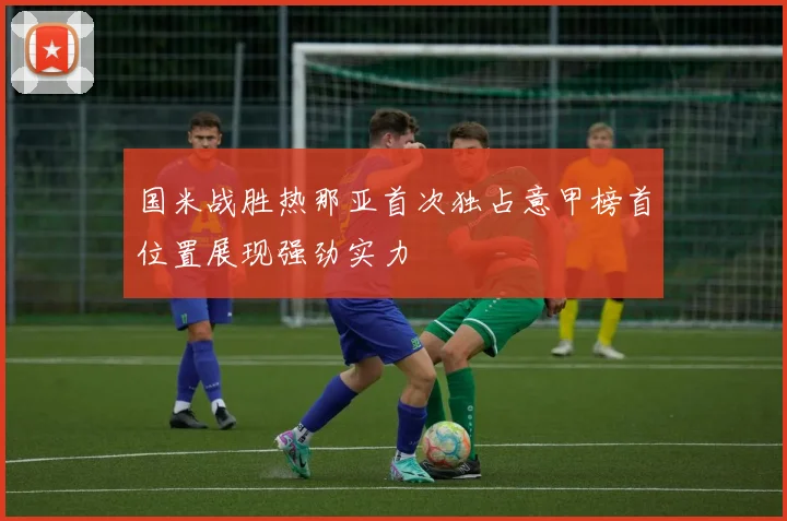 国米战胜热那亚首次独占意甲榜首位置展现强劲实力