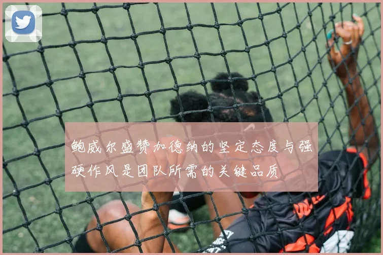 鲍威尔盛赞加德纳的坚定态度与强硬作风是团队所需的关键品质