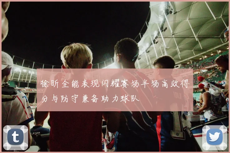 徐昕全能表现闪耀赛场半场高效得分与防守兼备助力球队