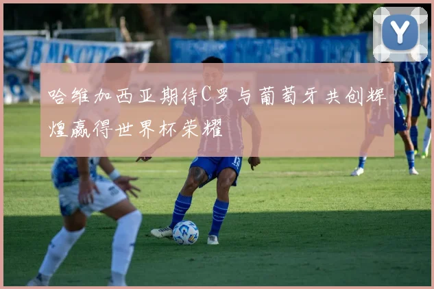 哈维加西亚期待C罗与葡萄牙共创辉煌赢得世界杯荣耀