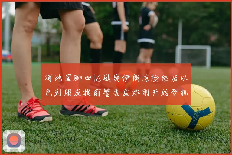 海地国脚回忆逃离伊朗惊险经历以色列朋友提前警告轰炸刚开始登机时刻