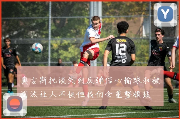 奥古斯托谈失利反弹信心输球和被淘汰让人不快但我们会重整旗鼓