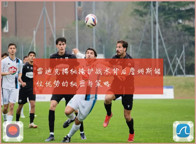 雷迪克揭秘掩护战术背后詹姆斯错位优势的秘密与策略