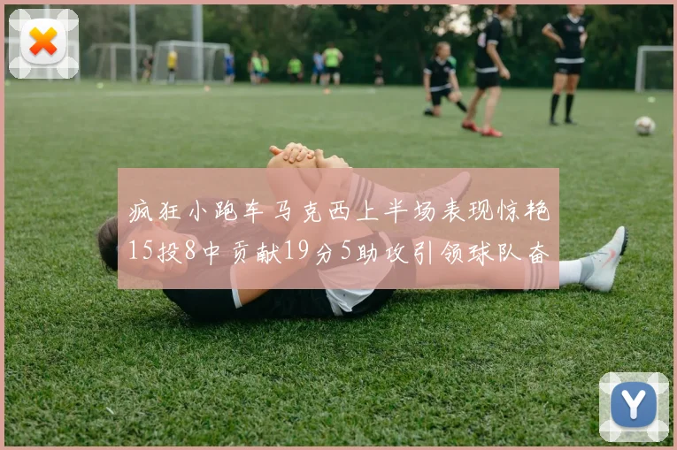 疯狂小跑车马克西上半场表现惊艳15投8中贡献19分5助攻引领球队奋勇争先