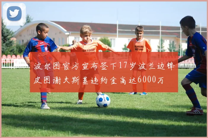 波尔图官方宣布签下17岁波兰边锋皮图谢夫斯基违约金高达6000万