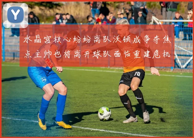 水晶宫核心纷纷离队沃顿成争夺焦点主帅也将离开球队面临重建危机