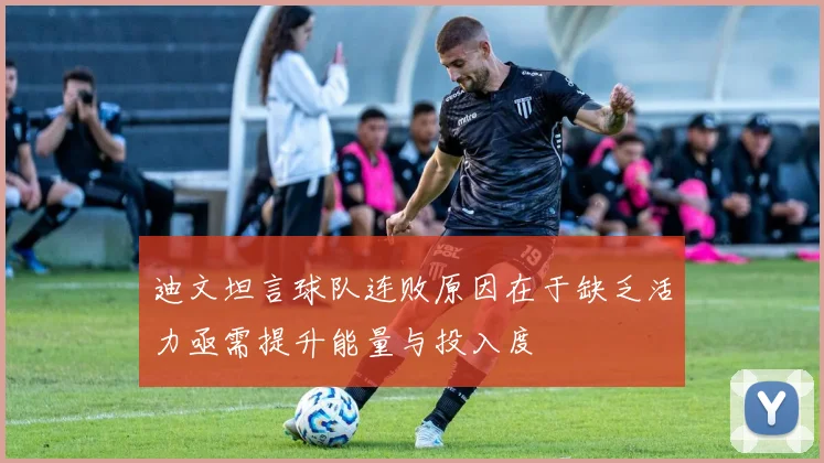 迪文坦言球队连败原因在于缺乏活力亟需提升能量与投入度