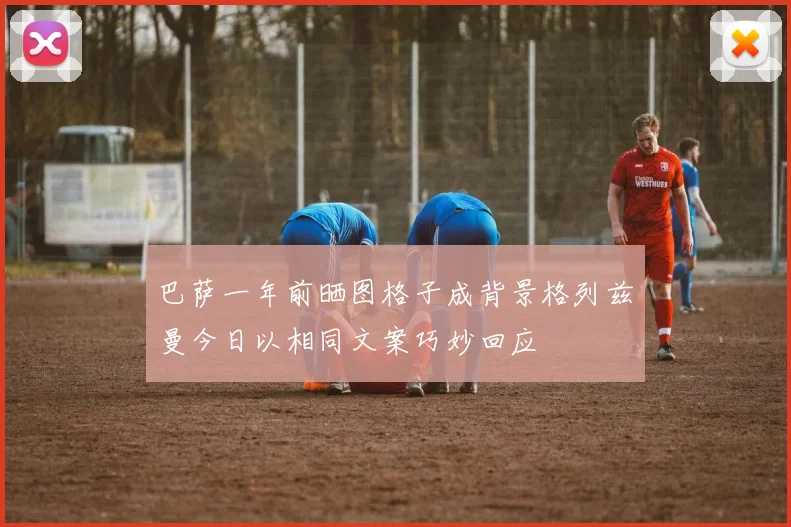 巴萨一年前晒图格子成背景格列兹曼今日以相同文案巧妙回应