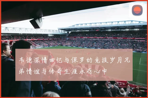 韦德深情回忆与保罗的竞技岁月兄弟情谊与传奇生涯永存心中