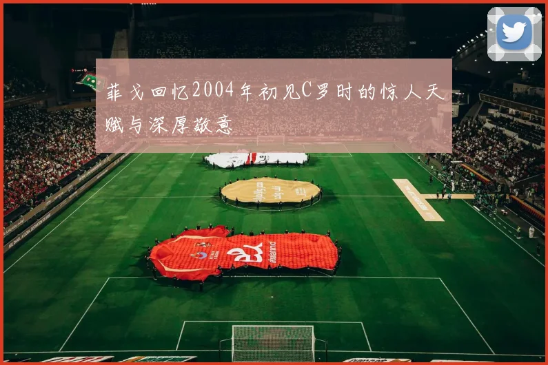 菲戈回忆2004年初见C罗时的惊人天赋与深厚敬意