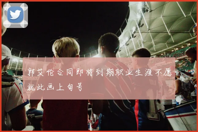 郭艾伦合同即将到期职业生涯不愿就此画上句号
