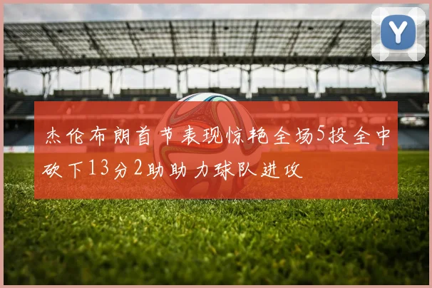 杰伦布朗首节表现惊艳全场5投全中砍下13分2助助力球队进攻